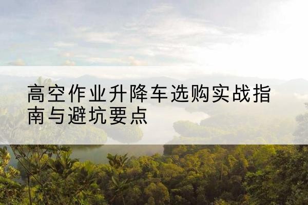 泰州升降车怎么选-高空作业升降车选购实战指南与避坑要点