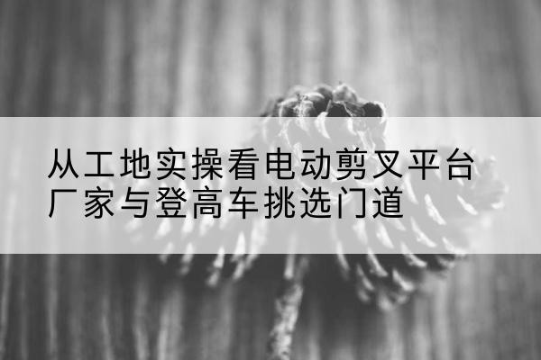 泰州电动剪叉升降平台厂家-从工地实操看电动剪叉平台厂家与登高车挑选门道