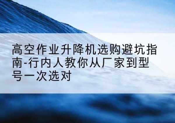 泰州升降平台厂家-高空作业升降机选购避坑指南-行内人教你从厂家到型号一次选对