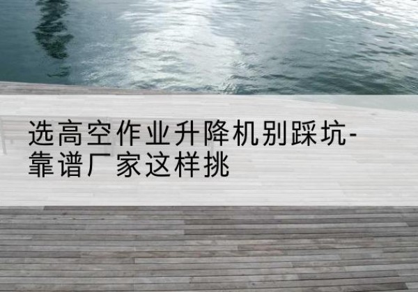 泰州剪叉式升降机厂家-选高空作业升降机别踩坑-靠谱厂家这样挑