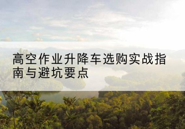 泰州升降车怎么选-高空作业升降车选购实战指南与避坑要点