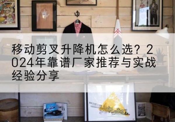 泰州升降平台厂家推荐-移动剪叉升降机怎么选？2024年靠谱厂家推荐与实战经验分享